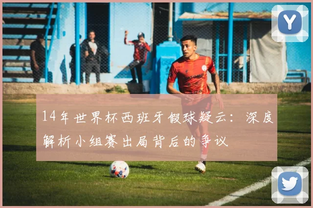 14年世界杯西班牙假球疑云：深度解析小组赛出局背后的争议