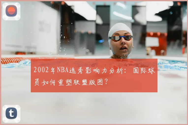 2002年NBA选秀影响力分析：国际球员如何重塑联盟版图？