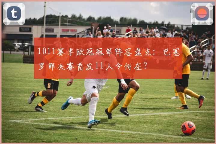 1011赛季欧冠冠军阵容盘点：巴塞罗那决赛首发11人今何在？