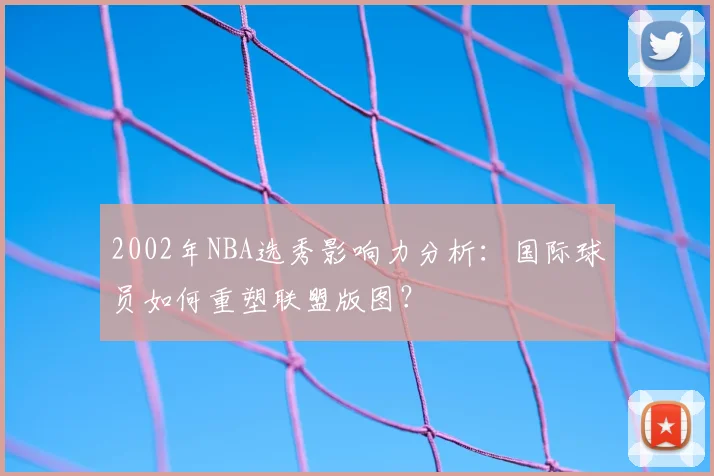 2002年NBA选秀影响力分析:国际球员如何重塑联盟版图?