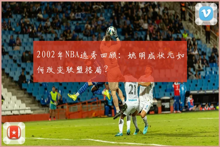 2002年NBA选秀回顾：姚明成状元如何改变联盟格局？