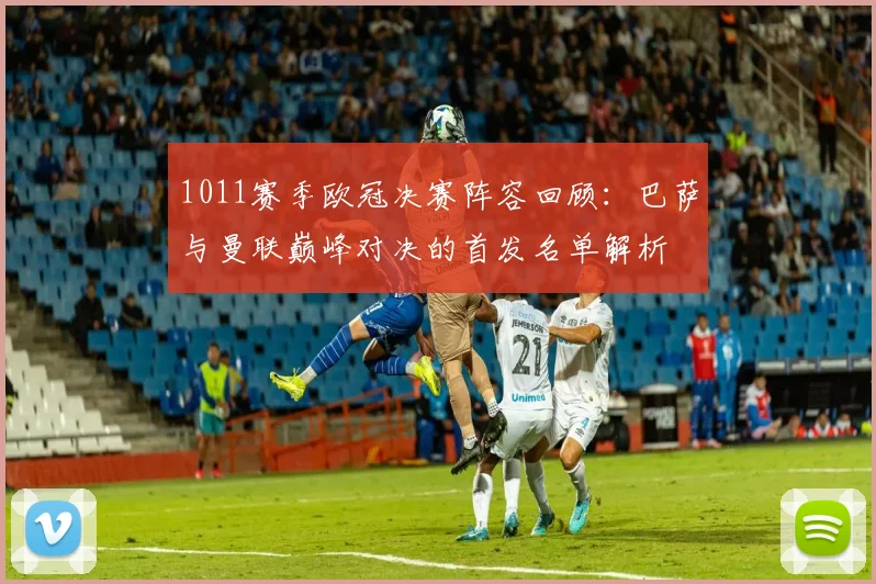 1011赛季欧冠决赛阵容回顾：巴萨与曼联巅峰对决的首发名单解析