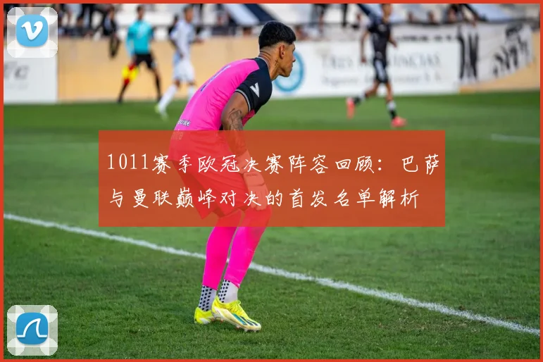 1011赛季欧冠决赛阵容回顾：巴萨与曼联巅峰对决的首发名单解析