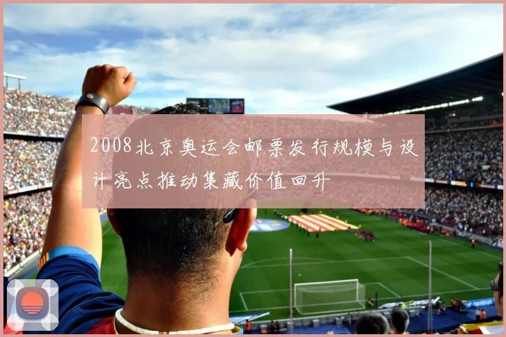 2008北京奥运会邮票发行规模与设计亮点推动集藏价值回升