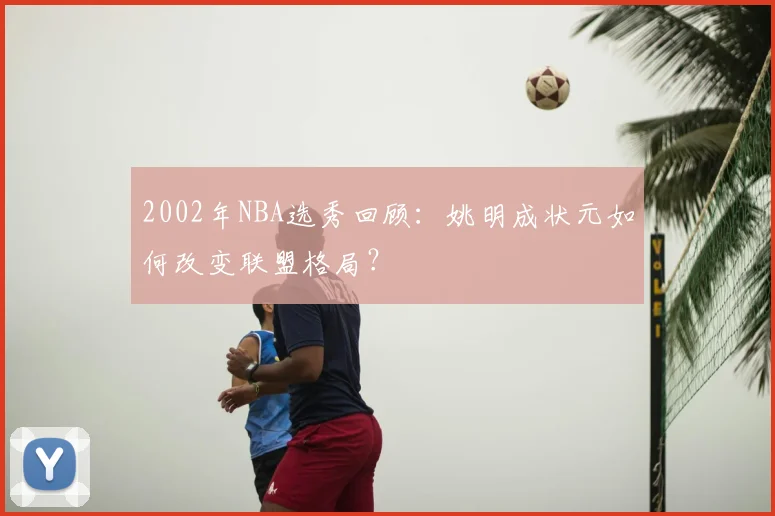 2002年NBA选秀回顾：姚明成状元如何改变联盟格局？