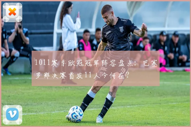 1011赛季欧冠冠军阵容盘点：巴塞罗那决赛首发11人今何在？