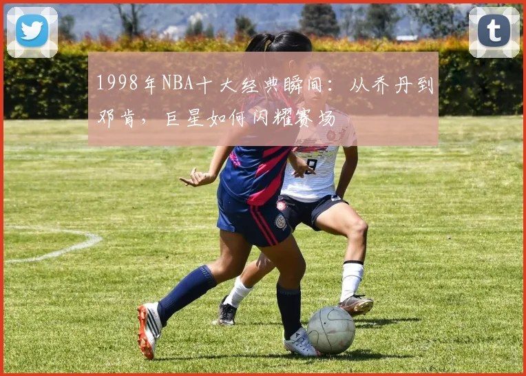1998年NBA十大经典瞬间:从乔丹到邓肯,巨星如何闪耀赛场